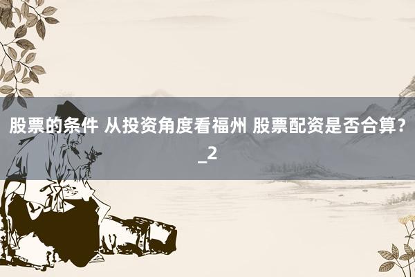股票的条件 从投资角度看福州 股票配资是否合算？_2