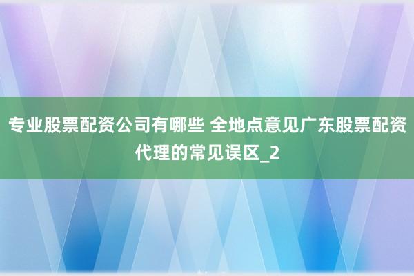 专业股票配资公司有哪些 全地点意见广东股票配资代理的常见误区_2