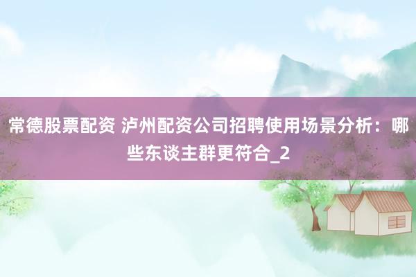 常德股票配资 泸州配资公司招聘使用场景分析：哪些东谈主群更符合_2