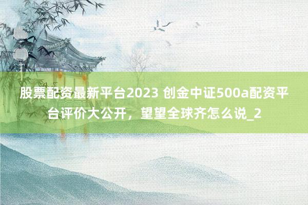 股票配资最新平台2023 创金中证500a配资平台评价大公开，望望全球齐怎么说_2