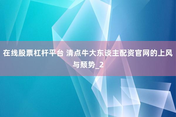 在线股票杠杆平台 清点牛大东谈主配资官网的上风与颓势_2