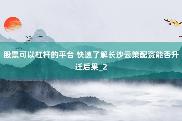 股票可以杠杆的平台 快速了解长沙云策配资能否升迁后果_2