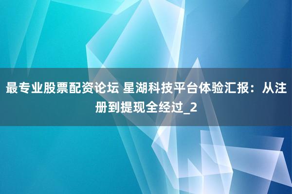 最专业股票配资论坛 星湖科技平台体验汇报：从注册到提现全经过_2
