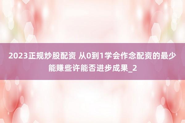2023正规炒股配资 从0到1学会作念配资的最少能赚些许能否进步成果_2