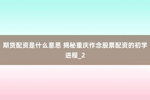 期货配资是什么意思 揭秘重庆作念股票配资的初学进程_2