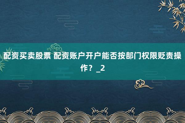 配资买卖股票 配资账户开户能否按部门权限贬责操作？_2