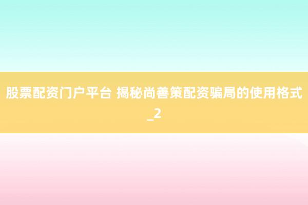 股票配资门户平台 揭秘尚善策配资骗局的使用格式_2