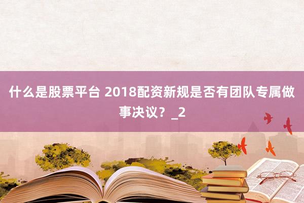 什么是股票平台 2018配资新规是否有团队专属做事决议？_2