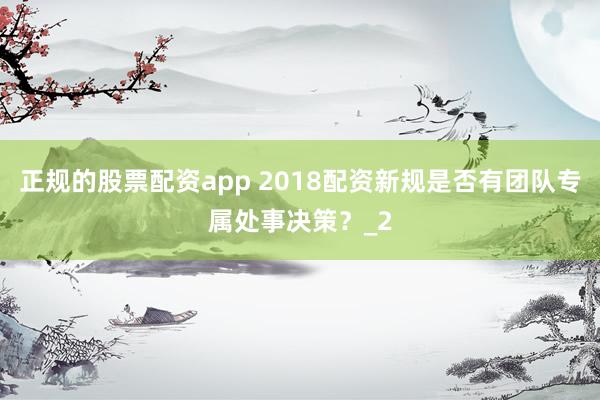 正规的股票配资app 2018配资新规是否有团队专属处事决策？_2