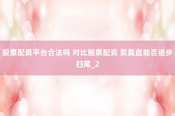 股票配资平台合法吗 对比股票配资 聚赢盘能否进步扫尾_2