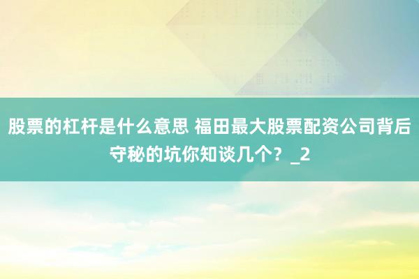 股票的杠杆是什么意思 福田最大股票配资公司背后守秘的坑你知谈几个？_2