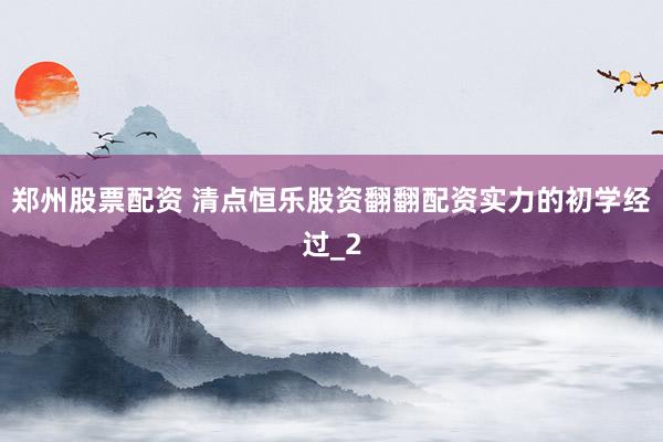 郑州股票配资 清点恒乐股资翻翻配资实力的初学经过_2