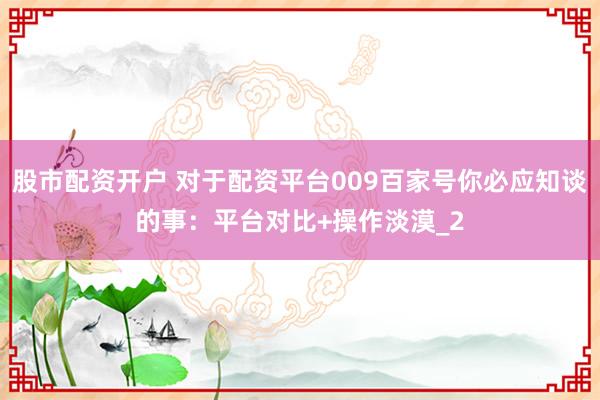 股市配资开户 对于配资平台009百家号你必应知谈的事：平台对比+操作淡漠_2