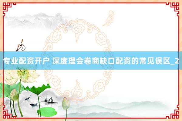 专业配资开户 深度理会卷商缺口配资的常见误区_2