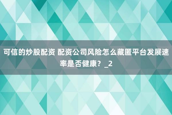 可信的炒股配资 配资公司风险怎么藏匿平台发展速率是否健康？_2