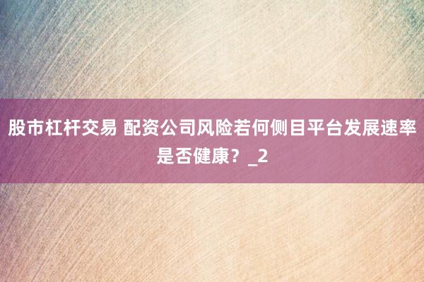 股市杠杆交易 配资公司风险若何侧目平台发展速率是否健康？_2