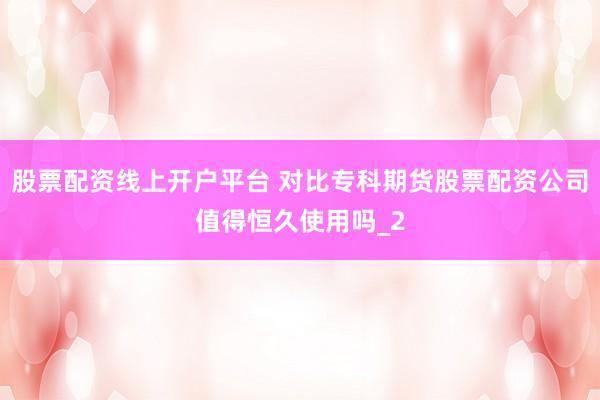 股票配资线上开户平台 对比专科期货股票配资公司值得恒久使用吗_2