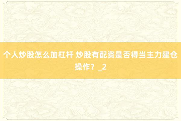 个人炒股怎么加杠杆 炒股有配资是否得当主力建仓操作？_2