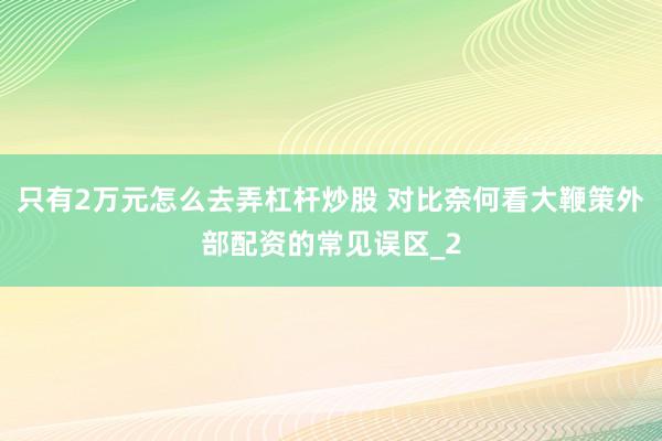 只有2万元怎么去弄杠杆炒股 对比奈何看大鞭策外部配资的常见误区_2