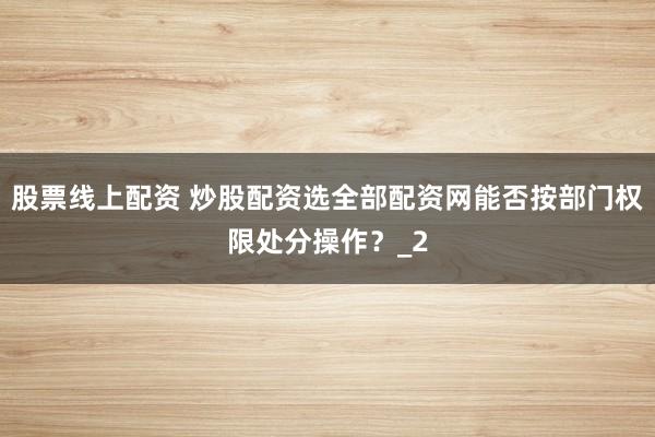 股票线上配资 炒股配资选全部配资网能否按部门权限处分操作？_2
