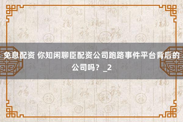 免息配资 你知闲聊臣配资公司跑路事件平台背后的公司吗？_2