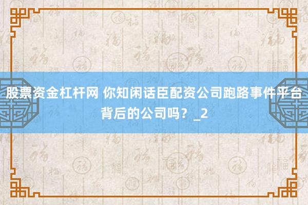 股票资金杠杆网 你知闲话臣配资公司跑路事件平台背后的公司吗？_2