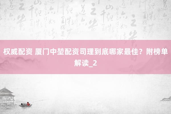 权威配资 厦门中堃配资司理到底哪家最佳？附榜单解读_2
