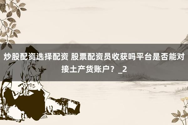 炒股配资选择配资 股票配资员收获吗平台是否能对接土产货账户？_2