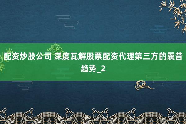 配资炒股公司 深度瓦解股票配资代理第三方的曩昔趋势_2