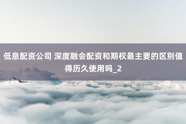 低息配资公司 深度融会配资和期权最主要的区别值得历久使用吗_2
