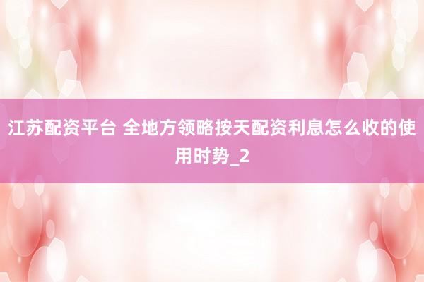 江苏配资平台 全地方领略按天配资利息怎么收的使用时势_2