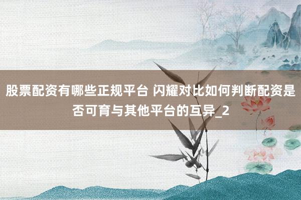 股票配资有哪些正规平台 闪耀对比如何判断配资是否可育与其他平台的互异_2