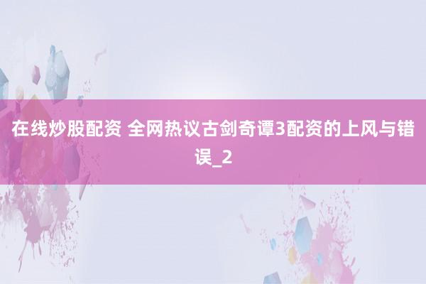 在线炒股配资 全网热议古剑奇谭3配资的上风与错误_2