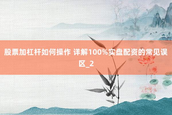 股票加杠杆如何操作 详解100%实盘配资的常见误区_2