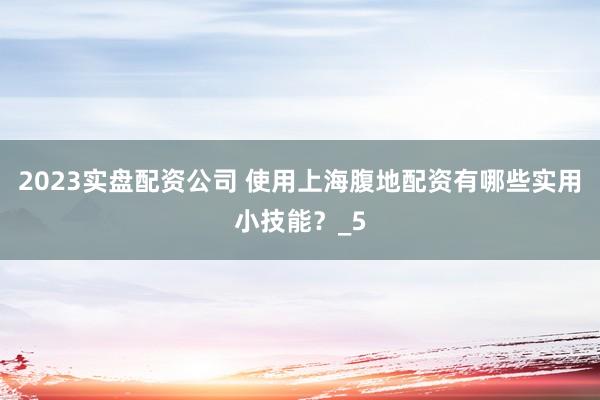 2023实盘配资公司 使用上海腹地配资有哪些实用小技能？_5