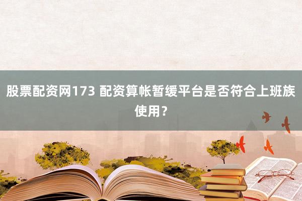 股票配资网173 配资算帐暂缓平台是否符合上班族使用？