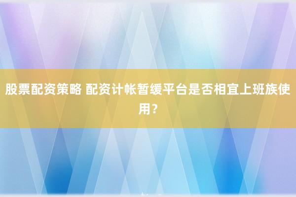 股票配资策略 配资计帐暂缓平台是否相宜上班族使用？