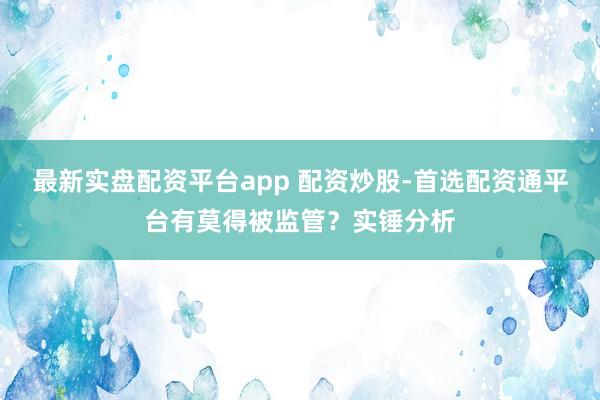 最新实盘配资平台app 配资炒股-首选配资通平台有莫得被监管？实锤分析
