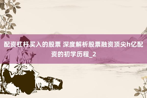 配资杠杆买入的股票 深度解析股票融资顶尖h亿配资的初学历程_2