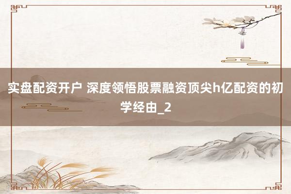 实盘配资开户 深度领悟股票融资顶尖h亿配资的初学经由_2