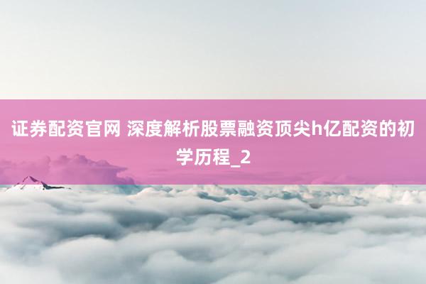 证券配资官网 深度解析股票融资顶尖h亿配资的初学历程_2