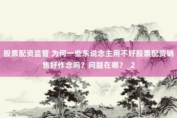 股票配资监管 为何一些东说念主用不好股票配资销售好作念吗？问题在哪？_2