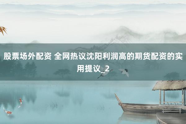 股票场外配资 全网热议沈阳利润高的期货配资的实用提议_2