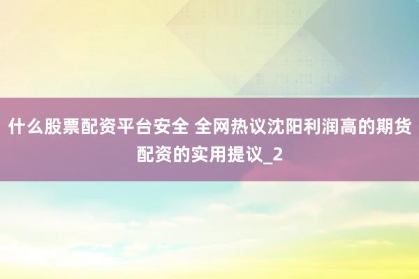 什么股票配资平台安全 全网热议沈阳利润高的期货配资的实用提议_2