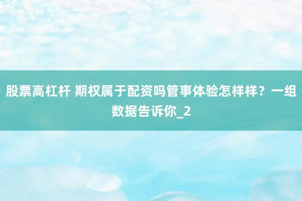 股票高杠杆 期权属于配资吗管事体验怎样样？一组数据告诉你_2