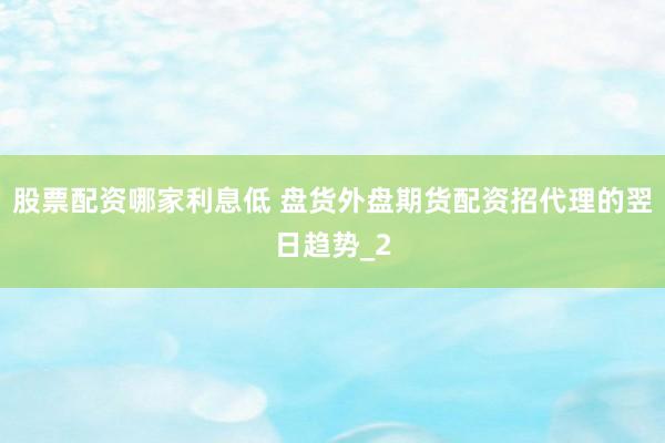 股票配资哪家利息低 盘货外盘期货配资招代理的翌日趋势_2