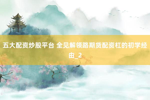 五大配资炒股平台 全见解领路期货配资杠的初学经由_2