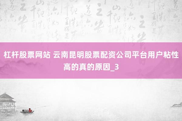 杠杆股票网站 云南昆明股票配资公司平台用户粘性高的真的原因_3