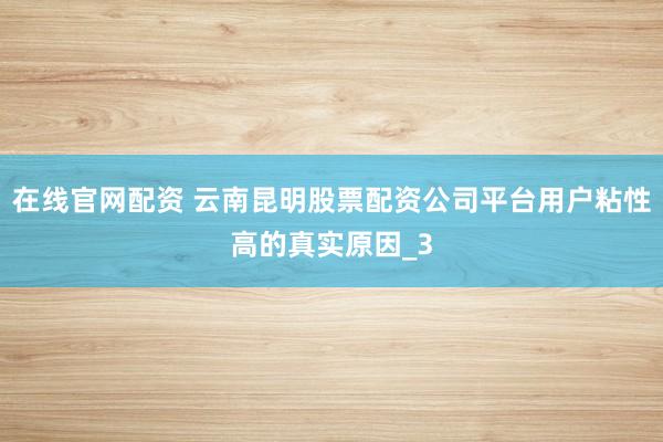 在线官网配资 云南昆明股票配资公司平台用户粘性高的真实原因_3