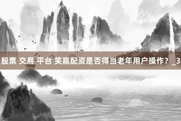 股票 交易 平台 笑赢配资是否得当老年用户操作？_3